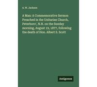 A Man: A Commemorative Sermon Preached in the Unitarian Church, Peterboro', N.H. on the Sunday morning, August 19, 1877, following the death of Hon. Albert S. Scott