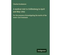 A medical visit to Gräfenberg in April and May 1843: For the purpose of investigating the merits of the water-cure treatment