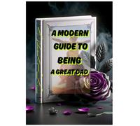 A Modern Guide to Being a Great Dad: Be the Dad You Always Wanted