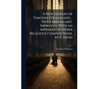 A New Edition of Timothy O'sullivan's ... Pious Miscellany, Improved, With an Appendix of Other Religious Compositions, by P. Denn