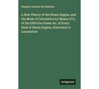 A New Theory of the Steam Engine, and the Mode of Calculation by Means of It, of the Effective Power &c. of Every Kind of Steam Engine, Stationary or Locomotive