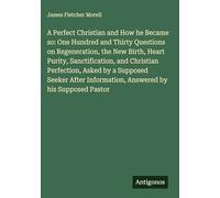 A Perfect Christian and How he Became so: One Hundred and Thirty Questions on Regeneration, the New Birth, Heart Purity, Sanctification, and Christian ... Information, Answered by his Supposed Pastor