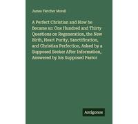 A Perfect Christian and How he Became so: One Hundred and Thirty Questions on Regeneration, the New Birth, Heart Purity, Sanctification, and Christian ... Information, Answered by his Supposed Pastor