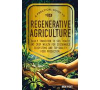 A PRACTICAL GUIDE TO REGENERATIVE AGRICULTURE: EASILY TRANSITION TO SOIL HEALTH AND CROP WEALTH FOR SUSTAINABLE ECOSYSTEMS AND TOP- QUALITY FOOD PRODUCTION