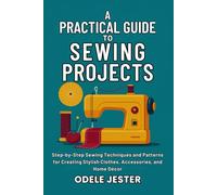 A Practical Guide To Sewing Projects: Step-by-Step Sewing Techniques and Patterns for Creating Stylish Clothes, Accessories, and Home Décor
