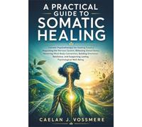 A Practical Guide to Somatic Healing: Somatic Psychotherapy for Healing Trauma, Regulating the Nervous System, Releasing Stored Stress, Restoring Mind-Body Connection, Building Emotional Resilience,