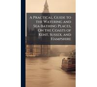 A Practical, Guide to the Watering and Sea-Bathing Places, On the Coasts of Kent, Sussex, and Hampshire