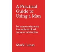 A Practical Guide to Using a Man: For women who want love without blood pressure medication