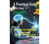 A Practical Guide to Using ChatGPT: How to Use It for Work, Study, and Earning Money - Harness the Power of Artificial Intelligence with a Step-by-Step Guide (Even If You're Starting from Scratch)