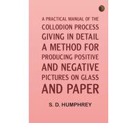 A Practical Manual of the Collodion Process, Giving in Detail a Method For Producing Positive and Negative Pictures on Glass and Paper.