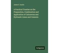 A Practical Treatise on the Preparation, Combination and Application of Calcareous and Hydraulic Limes and Cements