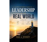 A Practitioner’s Guide to Leadership in the Real World: Leading with Clarity, Courage, and Common Sense