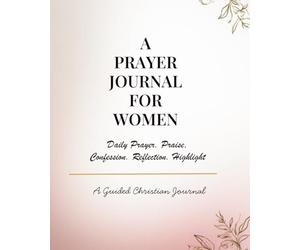 A Prayer Journal for Women- Daily Praise, Confession, Reflection & Scripture Highlight Journal: A Guided Christian Devotional Notebook for Faith, ... Growth and Daily Connection With God