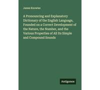 A Pronouncing and Explanatory Dictionary of the English Language, Founded on a Correct Development of the Nature, the Number, and the Various Properties of All Its Simple and Compound Sounds