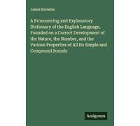 A Pronouncing and Explanatory Dictionary of the English Language, Founded on a Correct Development of the Nature, the Number, and the Various Properties of All Its Simple and Compound Sounds