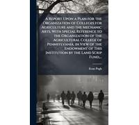 A Report Upon a Plan for the Organization of Colleges for Agriculture and the Mechanic Arts, With Special Reference to the Organization of the Agricultural College of Pennsylvania, in View of the Endowment of This Institution by the Land Scrip Fund, ...