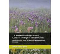 A River Flows Through the Heart Collected Writings of Damian Vraniak: Poetry, Short Essays, Letters and Meditations, Narrative Biography (1970-2025)