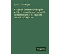 A Selection from the Physiological and Horticultural Papers, Published in the Transactions of the Royal and Horticultural Societies