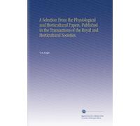 A Selection From the Physiological and Horticultural Papers, Published in the Transactions of the Royal and Horticultural Societies,