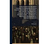 A Selection of the Most Celebrated Sermons of John Calvin, Minister of the Gospel, and one of the Principal Leaders in the Protestant Reformation ... to Which is Prefixed a Biographical History of his Life
