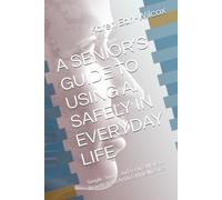 A SENIOR’S GUIDE TO USING AI SAFELY IN EVERYDAY LIFE: Simple, Smart, and Secure Ways to Benefit from Artificial Intelligence