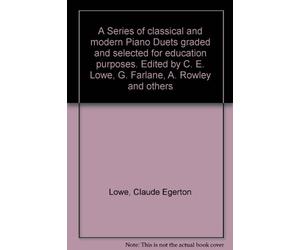 A Series of classical and modern Piano Duets graded and selected for education purposes. Edited by C. E. Lowe, G. Farlane, A. Rowley and others