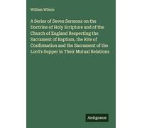 A Series of Seven Sermons on the Doctrine of Holy Scripture and of the Church of England Respecting the Sacrament of Baptism, the Rite of Confirmation ... the Lord's Supper in Their Mutual Relations