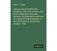 A Sermon Delivered Before His Excellency John Davis, Governor, His Honor George Hull, Lieutenant Governor, the Honorable Council, and the Legislature ... Annual Election, on Saturday, January 7, 1843