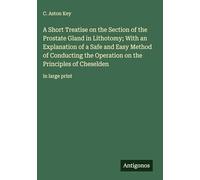 A Short Treatise on the Section of the Prostate Gland in Lithotomy; With an Explanation of a Safe and Easy Method of Conducting the Operation on the Principles of Cheselden: in large print