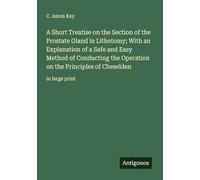 A Short Treatise on the Section of the Prostate Gland in Lithotomy; With an Explanation of a Safe and Easy Method of Conducting the Operation on the Principles of Cheselden: in large print