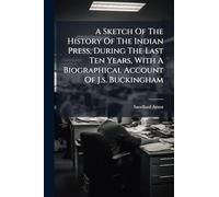 A Sketch Of The History Of The Indian Press, During The Last Ten Years, With A Biographical Account Of J.s. Buckingham