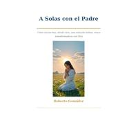 A solas con el Padre: Cómo iniciar hoy, desde cero, una relación íntima, viva y transformadora con Dios