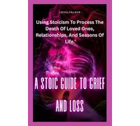 A STOIC GUIDE TO GRIEF AND LOSS: Using Stoicism To Process The Death Of Loved Ones, Relationships, And Seasons Of Life.