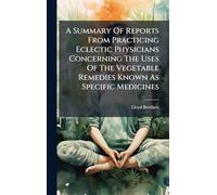 A Summary Of Reports From Practicing Eclectic Physicians Concerning The Uses Of The Vegetable Remedies Known As Specific Medicines
