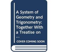 A System of Geometry and Trigonometry: Together With a Treatise on Surveying Teaching Various Ways of Taking the Survey of a Field Also to Protract ... Area of Any Field Arithmetically, Without th