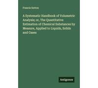 A Systematic Handbook of Volumetric Analysis; or, The Quantitative Estimation of Chemical Substances by Measure, Applied to Liquids, Solids and Gases
