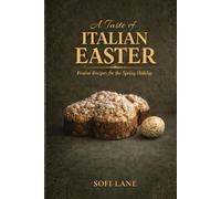 A Taste of Italian Easter: The Meaning, Traditions, and Recipes of a Sacred Spring Feast