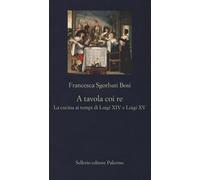 A tavola coi re. La cucina ai tempi di Luigi XIV e Luigi XV - Sgorbati Bos...