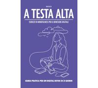 A TESTA ALTA - ESERCIZI DI MINDFULNESS PER IL BENESSERE DIGITALE: GUIDA PRATICA PER UN DIGITAL DETOX DI 21 GIORNI