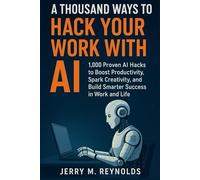A THOUSAND WAYS TO HACK YOUR WORK WITH AI: “1,000 Proven AI Hacks to Boost Productivity, Spark Creativity, and Build Smarter Success in Work and Life”