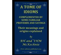 A TOME OF IDIOMS: COMPLEMENTED BY SOME FAMILIAR PROVERBS AND SAYINGS Their meanings and origins explained