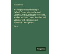 A Topographical Dictionary of Ireland, Comprising the Several Counties, Cities, Boroughs Corporate, Market, and Post Towns, Parishes and Villages, with Historical and Statistical Descriptions: Vol. 1