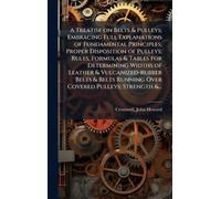 A Treatise on Belts & Pulleys; Embracing Full Explanations of Fundamental Principles; Proper Disposition of Pulleys; Rules, Formulas & Tables for ... Running Over Covered Pulleys; Strength &...