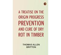 A Treatise on the Origin, Progress, Prevention, and Cure of Dry Rot in Timber