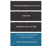 A TROUBLESHOOTING MANUAL FOR THE MODERN FILM ACTOR: 150 Common Acting Problems And Their Solutions