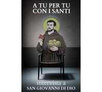 A tu per tu con i Santi. Intervista a San Giovanni di Dio: Dialoghi impossibili per trovare risposte eterne alle domande di oggi