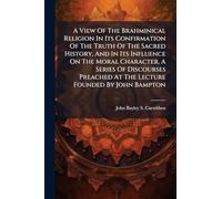 A View Of The Brahminical Religion In Its Confirmation Of The Truth Of The Sacred History, And In Its Influence On The Moral Character, A Series Of Discourses Preached At The Lecture Founded By John Bampton