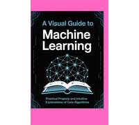 A VISUAL GUIDE TO MACHINE LEARNING: Practical Projects and Intuitive Explanations of Core Algorithms