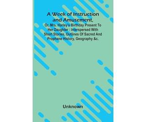 A Week Of Instruction And Amusement, Or, Mrs. Harley'S Birthday Present To Her Daughter: Interspersed With Short Stories, Outlines Of Sacred And Prophane History, Geography &C.