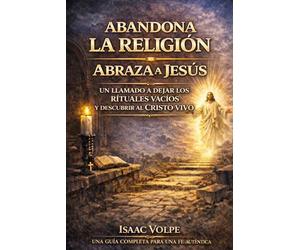 ABANDONA LA RELIGIÓN. ABRAZA A JESÚS. Un llamado a dejar atrás los rituales vacíos y descubrir al Cristo vivo: Una guía completa para la fe auténtica.
